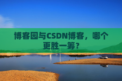 博客园与CSDN博客，哪个更胜一筹？